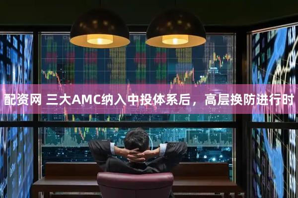 配资网 三大AMC纳入中投体系后，高层换防进行时