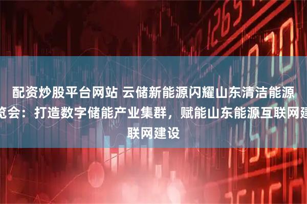 配资炒股平台网站 云储新能源闪耀山东清洁能源博览会:打造数字储能产业集群,赋能山东能源互联网建设