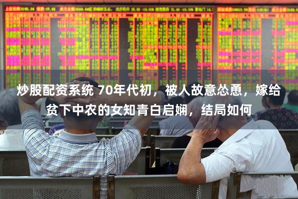 炒股配资系统 70年代初，被人故意怂恿，嫁给贫下中农的女知青白启娴，结局如何