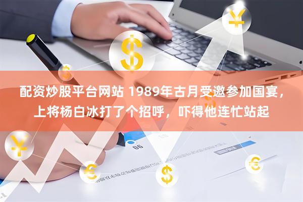 配资炒股平台网站 1989年古月受邀参加国宴,上将杨白冰打了个招呼,吓得他连忙站起