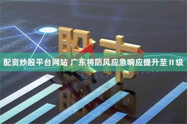 配资炒股平台网站 广东将防风应急响应提升至Ⅱ级