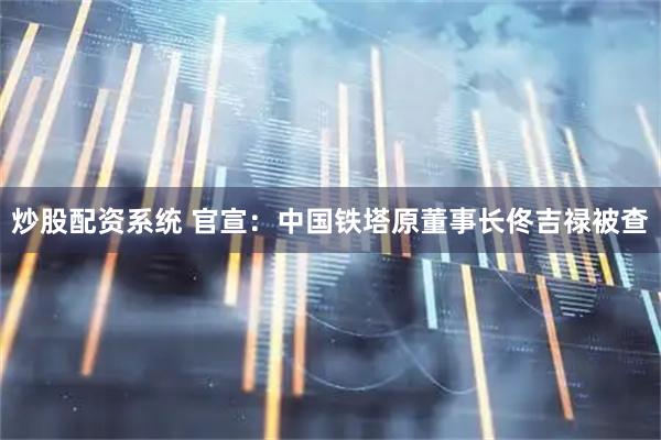 炒股配资系统 官宣:中国铁塔原董事长佟吉禄被查