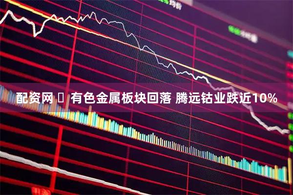 配资网 ​有色金属板块回落 腾远钴业跌近10%