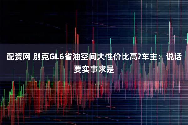 配资网 别克GL6省油空间大性价比高?车主：说话要实事求是