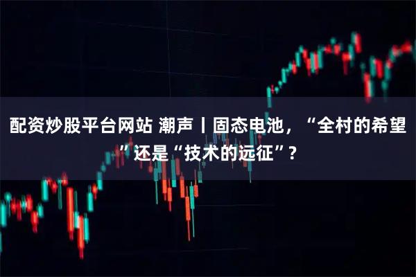 配资炒股平台网站 潮声丨固态电池，“全村的希望”还是“技术的远征”?