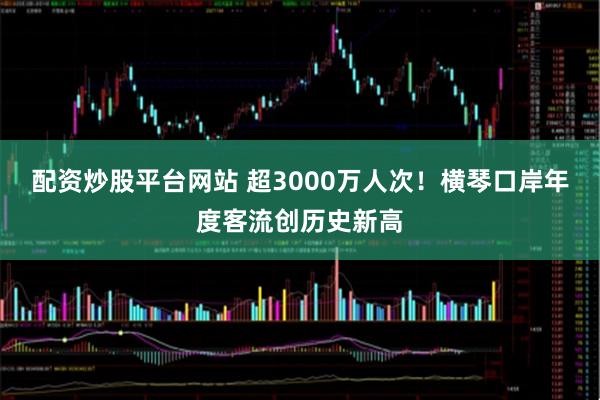 配资炒股平台网站 超3000万人次！横琴口岸年度客流创历史新高