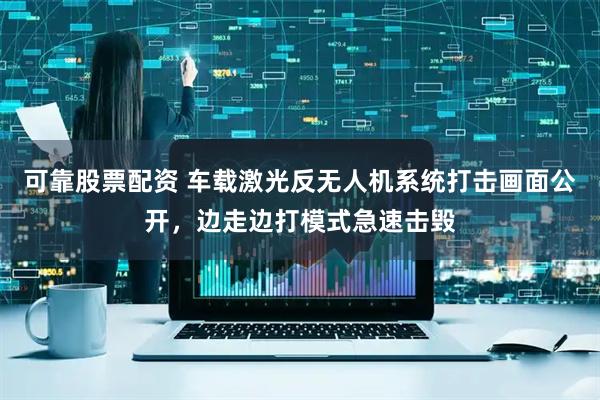 可靠股票配资 车载激光反无人机系统打击画面公开，边走边打模式急速击毁