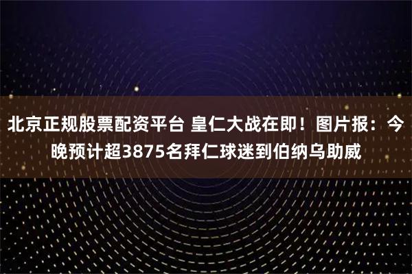北京正规股票配资平台 皇仁大战在即!图片报:今晚预计超3875名拜仁球迷到伯纳乌助威
