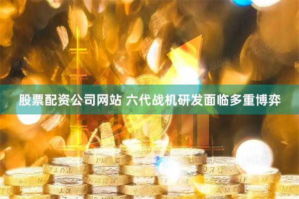 股票配资公司网站 六代战机研发面临多重博弈
