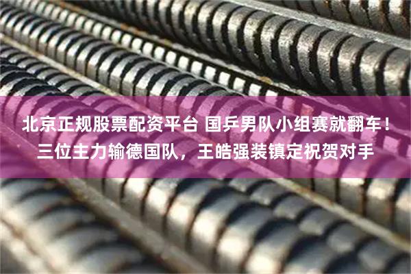 北京正规股票配资平台 国乒男队小组赛就翻车！三位主力输德国队，王皓强装镇定祝贺对手