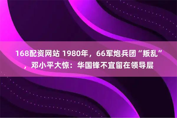 168配资网站 1980年，66军炮兵团“叛乱”，邓小平大惊：华国锋不宜留在领导层