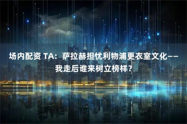 场内配资 TA：萨拉赫担忧利物浦更衣室文化——我走后谁来树立榜样？