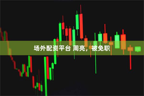 场外配资平台 周亮，被免职