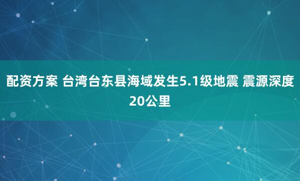 配资方案 台湾台东县海域发生5.1级地震 震源深度20公里