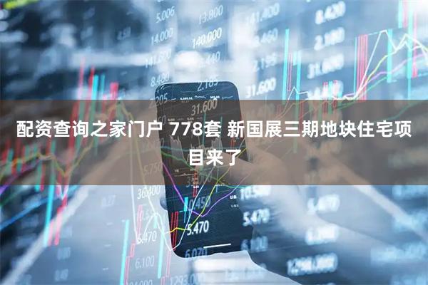 配资查询之家门户 778套 新国展三期地块住宅项目来了