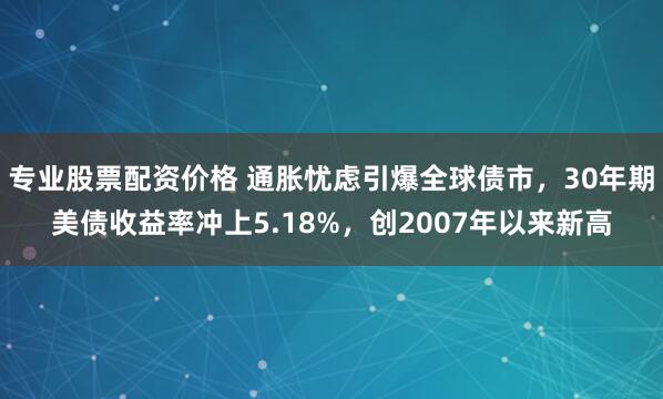 专业股票配资价格 通胀忧虑引爆全球债市，30年期美债收益率冲上5.18%，创2007年以来新高