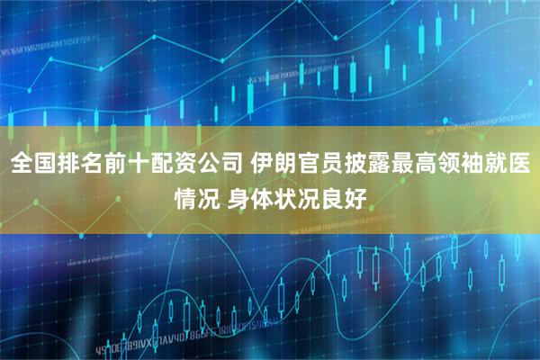 全国排名前十配资公司 伊朗官员披露最高领袖就医情况 身体状况良好