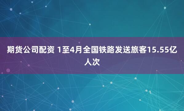 期货公司配资 1至4月全国铁路发送旅客15.55亿人次