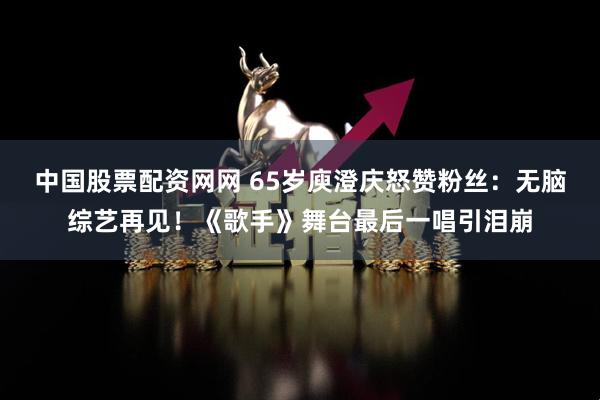 中国股票配资网网 65岁庾澄庆怒赞粉丝：无脑综艺再见！《歌手》舞台最后一唱引泪崩