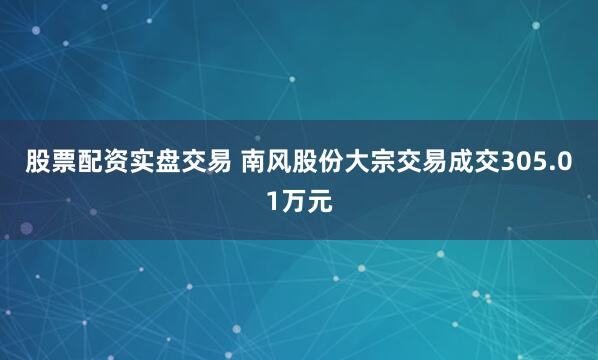 股票配资实盘交易 南风股份大宗交易成交305.01万元